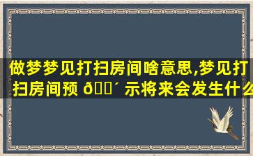 做梦梦见打扫房间啥意思,梦见打扫房间预 🐴 示将来会发生什么